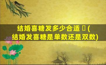 结婚喜糖发多少合适 ☘ (结婚发喜糖是单数还是双数)